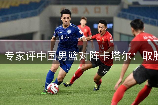专家评中国男篮对阵卡塔尔：取胜无忧 夏训成果值得肯定
