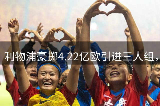 利物浦豪掷4.22亿欧引进三人组，天价阵容表现令人失望