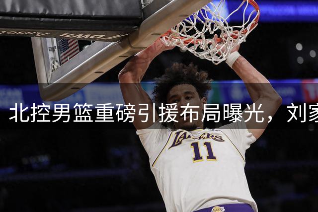 北控男篮重磅引援布局曝光，刘家成能否重塑球队辉煌？