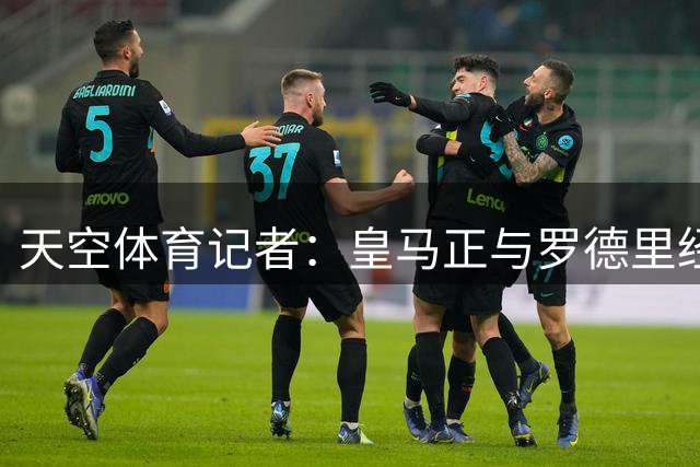 天空体育记者：皇马正与罗德里经纪人谈判，愿提供四年合同