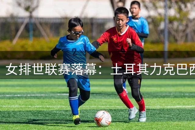 女排世联赛落幕：土耳其力克巴西夺冠 中国残阵创历史第二战绩