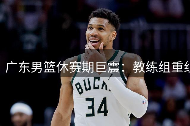 广东男篮休赛期巨震：教练组重组+主力离队 王朝重建路在何方？