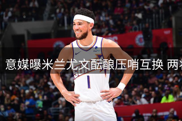 意媒曝米兰尤文酝酿压哨互换 两将或成交易筹码