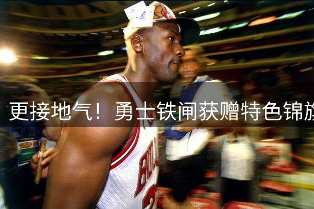 更接地气！勇士铁闸获赠特色锦旗展现中国情谊