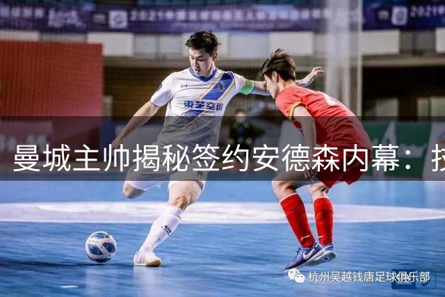 曼城主帅揭秘签约安德森内幕：技术与人品并重是引援铁律