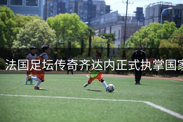 法国足坛传奇齐达内正式执掌国家队帅印 开启新时代征程