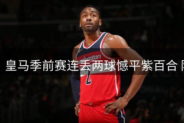 皇马季前赛连丢两球憾平紫百合 阿森纳青春风暴4-1碾碎升班马