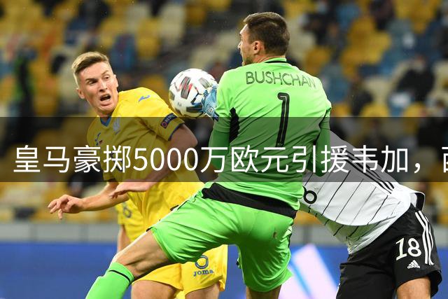 皇马豪掷5000万欧元引援韦加，西甲后防格局或将重塑