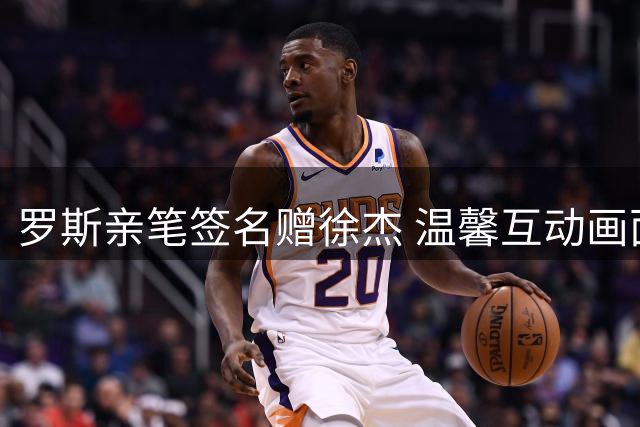 罗斯亲笔签名赠徐杰 温馨互动画面曝光