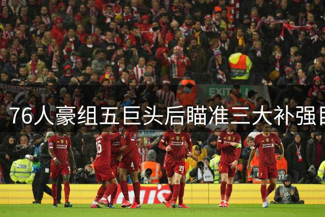 76人豪组五巨头后瞄准三大补强目标 詹姆斯领衔冲冠阵容再升级